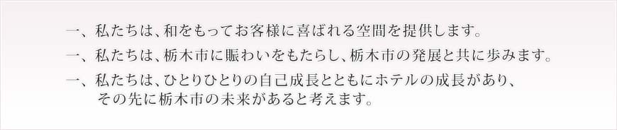 一、私たちは、和をもってお客様に喜ばれる空間を提供します。一、私たちは、栃木市に賑わいをもたらし、栃木市の発展と共に歩みます。一、私たちは、ひとりひとりの自己成長とともにホテルの成長があり、その先に栃木市の未来があると考えます。